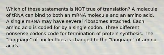 Which of these statements is NOT true of translation? A molecule of tRNA can bind to both an mRNA molecule and an amino acid. A single mRNA may have several ribosomes attached. Each amino acid is coded for by a single codon. Three different nonsense codons code for termination of protein synthesis. The "language" of nucleotides is changed to the "language" of amino acids.