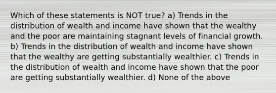 Which of these statements is NOT true? a) Trends in the distribution of wealth and income have shown that the wealthy and the poor are maintaining stagnant levels of financial growth. b) Trends in the distribution of wealth and income have shown that the wealthy are getting substantially wealthier. c) Trends in the distribution of wealth and income have shown that the poor are getting substantially wealthier. d) None of the above