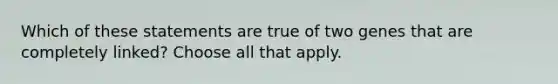 Which of these statements are true of two genes that are completely linked? Choose all that apply.