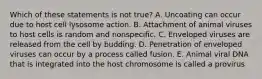 Which of these statements is not true? A. Uncoating can occur due to host cell lysosome action. B. Attachment of animal viruses to host cells is random and nonspecific. C. Enveloped viruses are released from the cell by budding. D. Penetration of enveloped viruses can occur by a process called fusion. E. Animal viral DNA that is integrated into the host chromosome is called a provirus