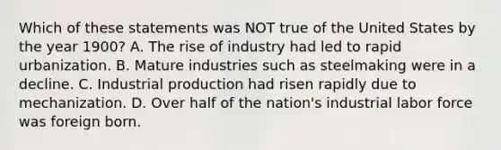 Which of these statements was NOT true of the United States by the year 1900? A. The rise of industry had led to rapid urbanization. B. Mature industries such as steelmaking were in a decline. C. Industrial production had risen rapidly due to mechanization. D. Over half of the nation's industrial labor force was foreign born.