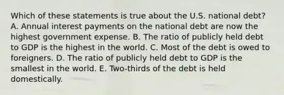 Which of these statements is true about the U.S. national debt? A. Annual interest payments on the national debt are now the highest government expense. B. The ratio of publicly held debt to GDP is the highest in the world. C. Most of the debt is owed to foreigners. D. The ratio of publicly held debt to GDP is the smallest in the world. E. Two-thirds of the debt is held domestically.