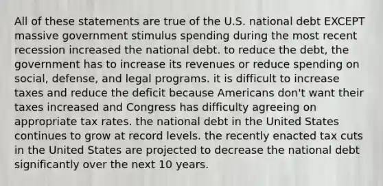 All of these statements are true of the U.S. national debt EXCEPT massive government stimulus spending during the most recent recession increased the national debt. to reduce the debt, the government has to increase its revenues or reduce spending on social, defense, and legal programs. it is difficult to increase taxes and reduce the deficit because Americans don't want their taxes increased and Congress has difficulty agreeing on appropriate tax rates. the national debt in the United States continues to grow at record levels. the recently enacted tax cuts in the United States are projected to decrease the national debt significantly over the next 10 years.