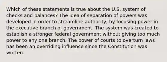 Which of these statements is true about the U.S. system of checks and balances? The idea of separation of powers was developed in order to streamline authority, by focusing power in the executive branch of government. The system was created to establish a stronger federal government without giving too much power to any one branch. The power of courts to overturn laws has been an overriding influence since the Constitution was written.