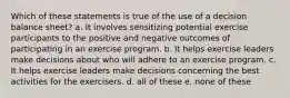 Which of these statements is true of the use of a decision balance sheet? a. It involves sensitizing potential exercise participants to the positive and negative outcomes of participating in an exercise program. b. It helps exercise leaders make decisions about who will adhere to an exercise program. c. It helps exercise leaders make decisions concerning the best activities for the exercisers. d. all of these e. none of these