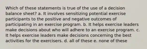 Which of these statements is true of the use of a decision balance sheet? a. It involves sensitizing potential exercise participants to the positive and negative outcomes of participating in an exercise program. b. It helps exercise leaders make decisions about who will adhere to an exercise program. c. It helps exercise leaders make decisions concerning the best activities for the exercisers. d. all of these e. none of these