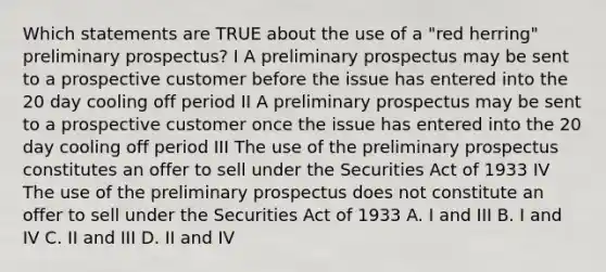 Which statements are TRUE about the use of a "red herring" preliminary prospectus? I A preliminary prospectus may be sent to a prospective customer before the issue has entered into the 20 day cooling off period II A preliminary prospectus may be sent to a prospective customer once the issue has entered into the 20 day cooling off period III The use of the preliminary prospectus constitutes an offer to sell under the Securities Act of 1933 IV The use of the preliminary prospectus does not constitute an offer to sell under the Securities Act of 1933 A. I and III B. I and IV C. II and III D. II and IV