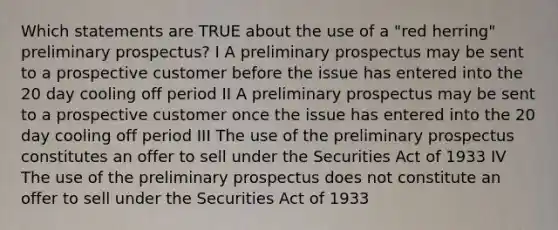 Which statements are TRUE about the use of a "red herring" preliminary prospectus? I A preliminary prospectus may be sent to a prospective customer before the issue has entered into the 20 day cooling off period II A preliminary prospectus may be sent to a prospective customer once the issue has entered into the 20 day cooling off period III The use of the preliminary prospectus constitutes an offer to sell under the Securities Act of 1933 IV The use of the preliminary prospectus does not constitute an offer to sell under the Securities Act of 1933