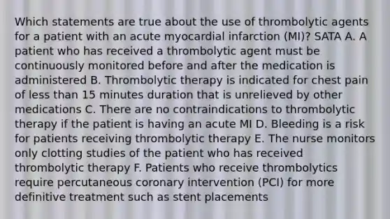 Which statements are true about the use of thrombolytic agents for a patient with an acute myocardial infarction (MI)? SATA A. A patient who has received a thrombolytic agent must be continuously monitored before and after the medication is administered B. Thrombolytic therapy is indicated for chest pain of less than 15 minutes duration that is unrelieved by other medications C. There are no contraindications to thrombolytic therapy if the patient is having an acute MI D. Bleeding is a risk for patients receiving thrombolytic therapy E. The nurse monitors only clotting studies of the patient who has received thrombolytic therapy F. Patients who receive thrombolytics require percutaneous coronary intervention (PCI) for more definitive treatment such as stent placements