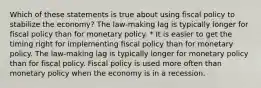 Which of these statements is true about using fiscal policy to stabilize the economy? The law-making lag is typically longer for fiscal policy than for monetary policy. * It is easier to get the timing right for implementing fiscal policy than for monetary policy. The law-making lag is typically longer for monetary policy than for fiscal policy. Fiscal policy is used more often than monetary policy when the economy is in a recession.