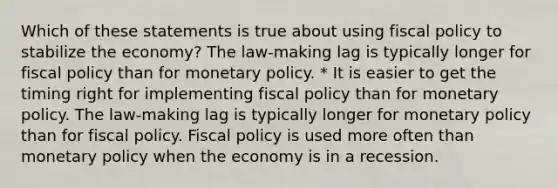 Which of these statements is true about using fiscal policy to stabilize the economy? The law-making lag is typically longer for fiscal policy than for monetary policy. * It is easier to get the timing right for implementing fiscal policy than for monetary policy. The law-making lag is typically longer for monetary policy than for fiscal policy. Fiscal policy is used more often than monetary policy when the economy is in a recession.