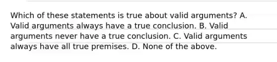 Which of these statements is true about valid arguments? A. Valid arguments always have a true conclusion. B. Valid arguments never have a true conclusion. C. Valid arguments always have all true premises. D. None of the above.