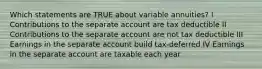 Which statements are TRUE about variable annuities? I Contributions to the separate account are tax deductible II Contributions to the separate account are not tax deductible III Earnings in the separate account build tax-deferred IV Earnings in the separate account are taxable each year