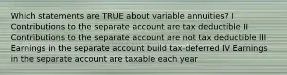 Which statements are TRUE about variable annuities? I Contributions to the separate account are tax deductible II Contributions to the separate account are not tax deductible III Earnings in the separate account build tax-deferred IV Earnings in the separate account are taxable each year