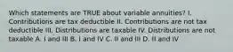 Which statements are TRUE about variable annuities? I. Contributions are tax deductible II. Contributions are not tax deductible III. Distributions are taxable IV. Distributions are not taxable A. I and III B. I and IV C. II and III D. II and IV