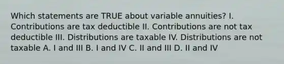 Which statements are TRUE about variable annuities? I. Contributions are tax deductible II. Contributions are not tax deductible III. Distributions are taxable IV. Distributions are not taxable A. I and III B. I and IV C. II and III D. II and IV