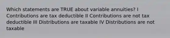 Which statements are TRUE about variable annuities? I Contributions are tax deductible II Contributions are not tax deductible III Distributions are taxable IV Distributions are not taxable