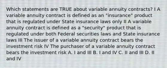 Which statements are TRUE about variable annuity contracts? I A variable annuity contract is defined as an "insurance" product that is regulated under State insurance laws only II A variable annuity contract is defined as a "security" product that is regulated under both Federal securities laws and State insurance laws III The issuer of a variable annuity contract bears the investment risk IV The purchaser of a variable annuity contract bears the investment risk A. I and III B. I and IV C. II and III D. II and IV