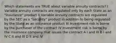 Which statements are TRUE about variable annuity contracts? I Variable annuity contracts are regulated only by each State as an "insurance" product II Variable annuity contracts are regulated by the SEC as a "security" product in addition to being regulated by the State as an insurance product III Investment risk is borne by the purchaser of the contract IV Investment risk is borne by the insurance company that issues the contract A I and III B I and IV C II and III D II and IV