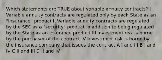 Which statements are TRUE about variable annuity contracts? I Variable annuity contracts are regulated only by each State as an "insurance" product II Variable annuity contracts are regulated by the SEC as a "security" product in addition to being regulated by the State as an insurance product III Investment risk is borne by the purchaser of the contract IV Investment risk is borne by the insurance company that issues the contract A I and III B I and IV C II and III D II and IV