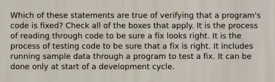 Which of these statements are true of verifying that a program's code is fixed? Check all of the boxes that apply. It is the process of reading through code to be sure a fix looks right. It is the process of testing code to be sure that a fix is right. It includes running sample data through a program to test a fix. It can be done only at start of a development cycle.