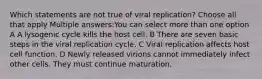 Which statements are not true of viral replication? Choose all that apply Multiple answers:You can select more than one option A A lysogenic cycle kills the host cell. B There are seven basic steps in the viral replication cycle. C Viral replication affects host cell function. D Newly released virions cannot immediately infect other cells. They must continue maturation.