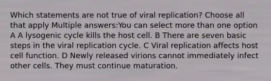 Which statements are not true of viral replication? Choose all that apply Multiple answers:You can select more than one option A A lysogenic cycle kills the host cell. B There are seven basic steps in the viral replication cycle. C Viral replication affects host cell function. D Newly released virions cannot immediately infect other cells. They must continue maturation.