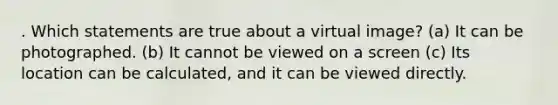 . Which statements are true about a virtual image? (a) It can be photographed. (b) It cannot be viewed on a screen (c) Its location can be calculated, and it can be viewed directly.