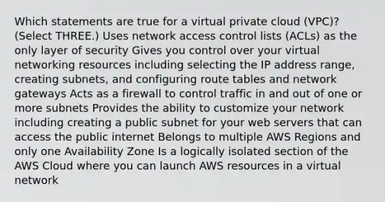 Which statements are true for a virtual private cloud (VPC)? (Select THREE.) Uses network access control lists (ACLs) as the only layer of security Gives you control over your virtual networking resources including selecting the IP address range, creating subnets, and configuring route tables and network gateways Acts as a firewall to control traffic in and out of one or more subnets Provides the ability to customize your network including creating a public subnet for your web servers that can access the public internet Belongs to multiple AWS Regions and only one Availability Zone Is a logically isolated section of the AWS Cloud where you can launch AWS resources in a virtual network