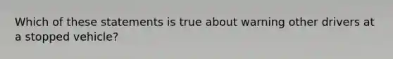 Which of these statements is true about warning other drivers at a stopped vehicle?