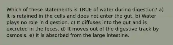 Which of these statements is TRUE of water during digestion? a) It is retained in the cells and does not enter the gut. b) Water plays no role in digestion. c) It diffuses into the gut and is excreted in the feces. d) It moves out of the digestive track by osmosis. e) It is absorbed from the large intestine.