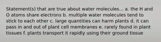 Statement(s) that are true about water molecules... a. the H and O atoms share electrons b. multiple water molecules tend to stick to each other c. large quantities can harm plants d. it can pass in and out of plant cell membranes e. rarely found in plant tissues f. plants transport it rapidly using their ground tissue