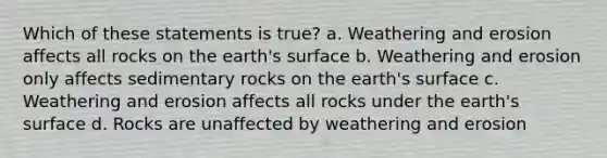 Which of these statements is true? a. Weathering and erosion affects all rocks on the earth's surface b. Weathering and erosion only affects sedimentary rocks on the earth's surface c. Weathering and erosion affects all rocks under the earth's surface d. Rocks are unaffected by weathering and erosion