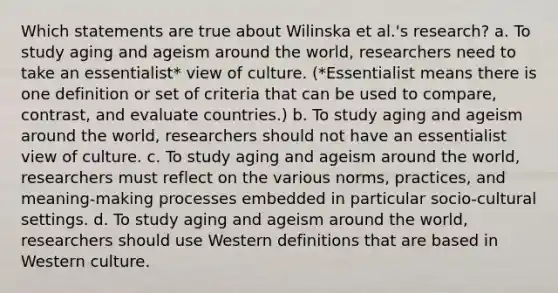 Which statements are true about Wilinska et al.'s research? a. To study aging and ageism around the world, researchers need to take an essentialist* view of culture. (*Essentialist means there is one definition or set of criteria that can be used to compare, contrast, and evaluate countries.) b. To study aging and ageism around the world, researchers should not have an essentialist view of culture. c. To study aging and ageism around the world, researchers must reflect on the various norms, practices, and meaning-making processes embedded in particular socio-cultural settings. d. To study aging and ageism around the world, researchers should use Western definitions that are based in Western culture.