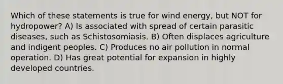 Which of these statements is true for wind energy, but NOT for hydropower? A) Is associated with spread of certain parasitic diseases, such as Schistosomiasis. B) Often displaces agriculture and indigent peoples. C) Produces no air pollution in normal operation. D) Has great potential for expansion in highly developed countries.