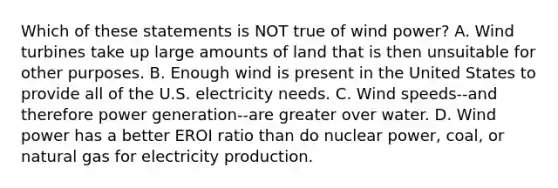 Which of these statements is NOT true of wind power? A. Wind turbines take up large amounts of land that is then unsuitable for other purposes. B. Enough wind is present in the United States to provide all of the U.S. electricity needs. C. Wind speeds--and therefore power generation--are greater over water. D. Wind power has a better EROI ratio than do nuclear power, coal, or natural gas for electricity production.