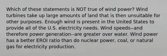 Which of these statements is NOT true of wind power? Wind turbines take up large amounts of land that is then unsuitable for other purposes. Enough wind is present in the United States to provide all of the U.S. electricity needs. Wind speeds--and therefore power generation--are greater over water. Wind power has a better EROI ratio than do nuclear power, coal, or natural gas for electricity production.