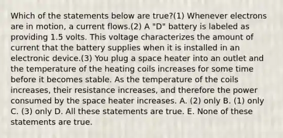 Which of the statements below are true?(1) Whenever electrons are in motion, a current flows.(2) A "D" battery is labeled as providing 1.5 volts. This voltage characterizes the amount of current that the battery supplies when it is installed in an electronic device.(3) You plug a space heater into an outlet and the temperature of the heating coils increases for some time before it becomes stable. As the temperature of the coils increases, their resistance increases, and therefore the power consumed by the space heater increases. A. (2) only B. (1) only C. (3) only D. All these statements are true. E. None of these statements are true.