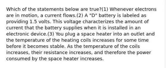 Which of the statements below are true?(1) Whenever electrons are in motion, a current flows.(2) A "D" battery is labeled as providing 1.5 volts. This voltage characterizes the amount of current that the battery supplies when it is installed in an electronic device.(3) You plug a space heater into an outlet and the temperature of the heating coils increases for some time before it becomes stable. As the temperature of the coils increases, their resistance increases, and therefore the power consumed by <a href='https://www.questionai.com/knowledge/k0Lyloclid-the-space' class='anchor-knowledge'>the space</a> heater increases.