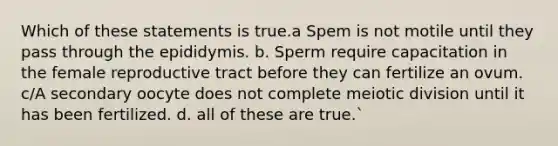 Which of these statements is true.a Spem is not motile until they pass through the epididymis. b. Sperm require capacitation in the female reproductive tract before they can fertilize an ovum. c/A secondary oocyte does not complete meiotic division until it has been fertilized. d. all of these are true.`