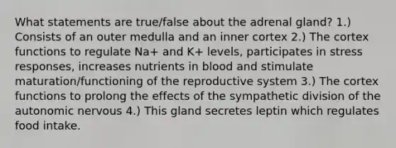 What statements are true/false about the adrenal gland? 1.) Consists of an outer medulla and an inner cortex 2.) The cortex functions to regulate Na+ and K+ levels, participates in stress responses, increases nutrients in blood and stimulate maturation/functioning of the reproductive system 3.) The cortex functions to prolong the effects of the sympathetic division of the autonomic nervous 4.) This gland secretes leptin which regulates food intake.