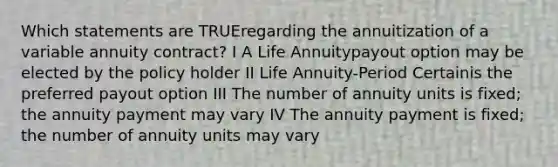 Which statements are TRUEregarding the annuitization of a variable annuity contract? I A Life Annuitypayout option may be elected by the policy holder II Life Annuity-Period Certainis the preferred payout option III The number of annuity units is fixed; the annuity payment may vary IV The annuity payment is fixed; the number of annuity units may vary