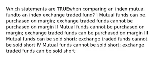 Which statements are TRUEwhen comparing an index mutual fundto an index exchange traded fund? I Mutual funds can be purchased on margin; exchange traded funds cannot be purchased on margin II Mutual funds cannot be purchased on margin; exchange traded funds can be purchased on margin III Mutual funds can be sold short; exchange traded funds cannot be sold short IV Mutual funds cannot be sold short; exchange traded funds can be sold short