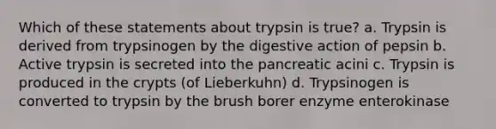 Which of these statements about trypsin is true? a. Trypsin is derived from trypsinogen by the digestive action of pepsin b. Active trypsin is secreted into the pancreatic acini c. Trypsin is produced in the crypts (of Lieberkuhn) d. Trypsinogen is converted to trypsin by the brush borer enzyme enterokinase