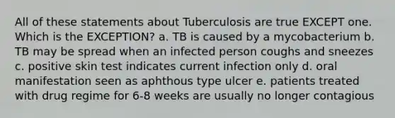 All of these statements about Tuberculosis are true EXCEPT one. Which is the EXCEPTION? a. TB is caused by a mycobacterium b. TB may be spread when an infected person coughs and sneezes c. positive skin test indicates current infection only d. oral manifestation seen as aphthous type ulcer e. patients treated with drug regime for 6-8 weeks are usually no longer contagious