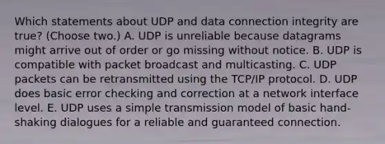 Which statements about UDP and data connection integrity are true? (Choose two.) A. UDP is unreliable because datagrams might arrive out of order or go missing without notice. B. UDP is compatible with packet broadcast and multicasting. C. UDP packets can be retransmitted using the TCP/IP protocol. D. UDP does basic error checking and correction at a network interface level. E. UDP uses a simple transmission model of basic hand-shaking dialogues for a reliable and guaranteed connection.