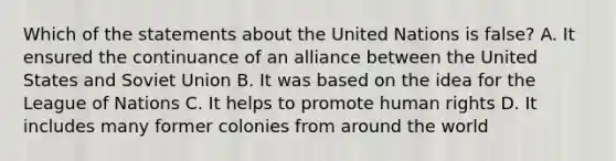 Which of the statements about the United Nations is false? A. It ensured the continuance of an alliance between the United States and Soviet Union B. It was based on the idea for the League of Nations C. It helps to promote human rights D. It includes many former colonies from around the world