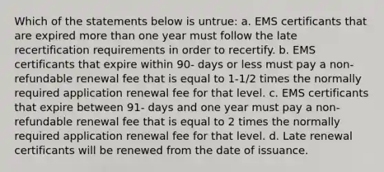 Which of the statements below is untrue: a. EMS certificants that are expired more than one year must follow the late recertification requirements in order to recertify. b. EMS certificants that expire within 90- days or less must pay a non-refundable renewal fee that is equal to 1-1/2 times the normally required application renewal fee for that level. c. EMS certificants that expire between 91- days and one year must pay a non- refundable renewal fee that is equal to 2 times the normally required application renewal fee for that level. d. Late renewal certificants will be renewed from the date of issuance.