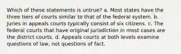 Which of these statements is untrue? a. Most states have the three tiers of courts similar to that of the federal system. b. Juries in appeals courts typically consist of six citizens. c. The federal courts that have original jurisdiction in most cases are the district courts. d. Appeals courts at both levels examine questions of law, not questions of fact.