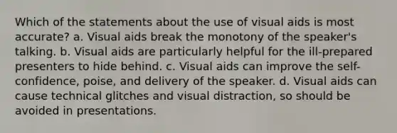 Which of the statements about the use of visual aids is most accurate? a. Visual aids break the monotony of the speaker's talking. b. Visual aids are particularly helpful for the ill-prepared presenters to hide behind. c. Visual aids can improve the self-confidence, poise, and delivery of the speaker. d. Visual aids can cause technical glitches and visual distraction, so should be avoided in presentations.